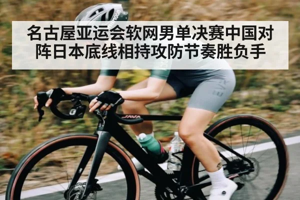 名古屋亚运会软网男单决赛中国对阵日本底线相持攻防节奏胜负手