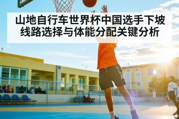 山地自行车世界杯中国选手下坡线路选择与体能分配关键分析