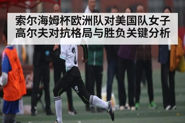 索尔海姆杯欧洲队对美国队女子高尔夫对抗格局与胜负关键分析